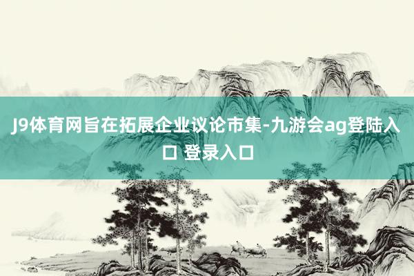 J9体育网旨在拓展企业议论市集-九游会ag登陆入口 登录入口