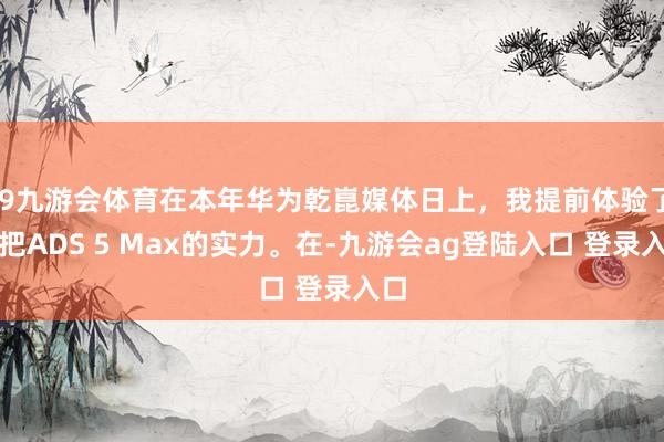 J9九游会体育在本年华为乾崑媒体日上，我提前体验了一把ADS 5 Max的实力。在-九游会ag登陆入口 登录入口