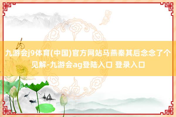 九游会j9体育(中国)官方网站马燕秦其后念念了个见解-九游会ag登陆入口 登录入口