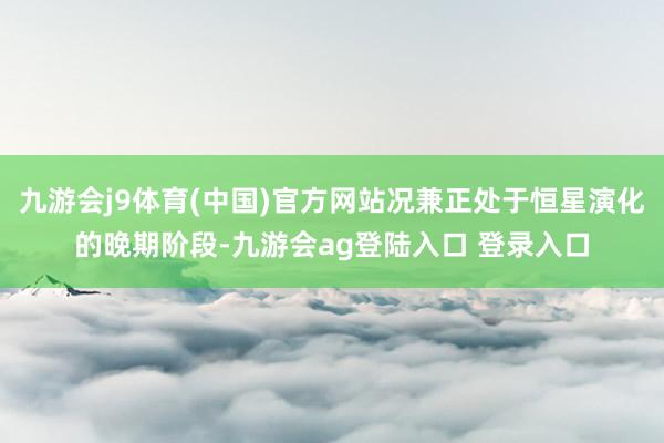 九游会j9体育(中国)官方网站况兼正处于恒星演化的晚期阶段-九游会ag登陆入口 登录入口