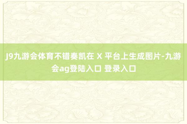 J9九游会体育不错奏凯在 X 平台上生成图片-九游会ag登陆入口 登录入口