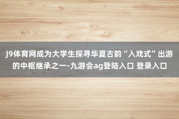J9体育网成为大学生探寻华夏古韵“入戏式”出游的中枢继承之一-九游会ag登陆入口 登录入口