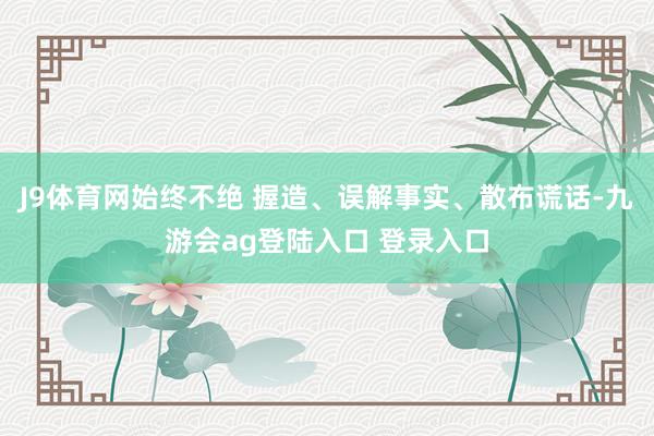 J9体育网始终不绝 握造、误解事实、散布谎话-九游会ag登陆入口 登录入口