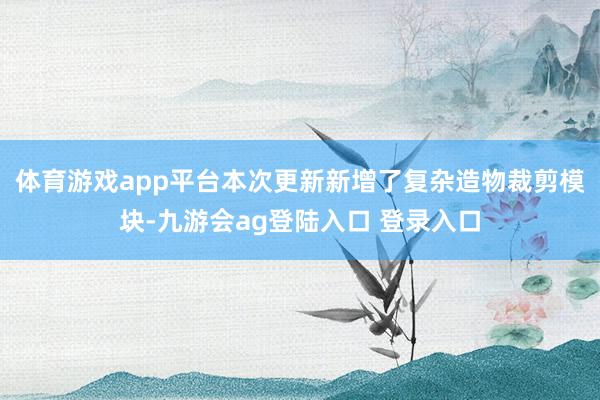 体育游戏app平台本次更新新增了复杂造物裁剪模块-九游会ag登陆入口 登录入口