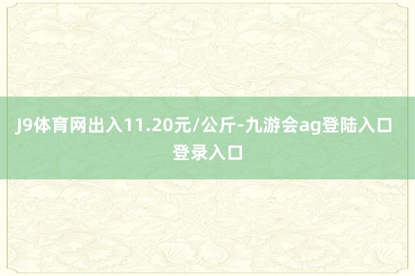 J9体育网出入11.20元/公斤-九游会ag登陆入口 登录入口