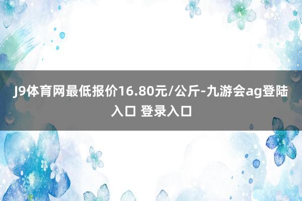 J9体育网最低报价16.80元/公斤-九游会ag登陆入口 登录入口