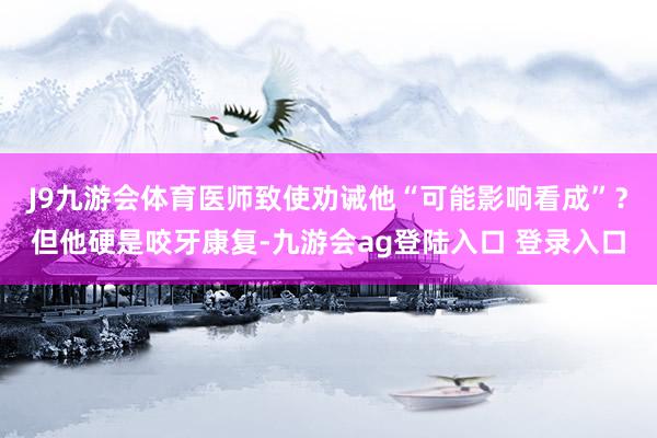 J9九游会体育医师致使劝诫他“可能影响看成”？但他硬是咬牙康复-九游会ag登陆入口 登录入口