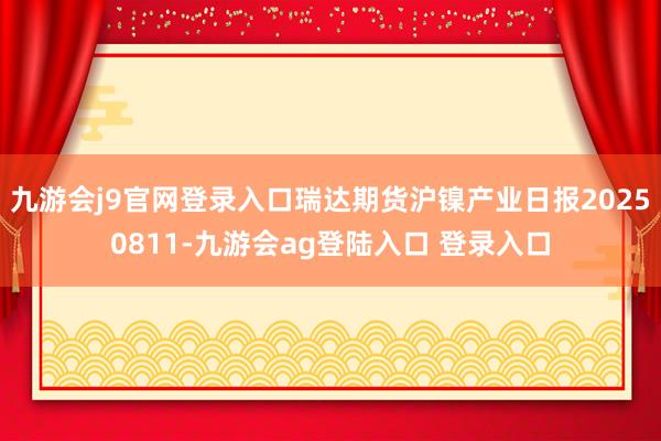 九游会j9官网登录入口瑞达期货沪镍产业日报20250811-九游会ag登陆入口 登录入口