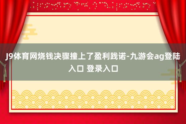 J9体育网烧钱决骤撞上了盈利践诺-九游会ag登陆入口 登录入口