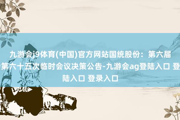九游会j9体育(中国)官方网站国统股份：第六届董事会第六十五次临时会议决策公告-九游会ag登陆入口 登录入口