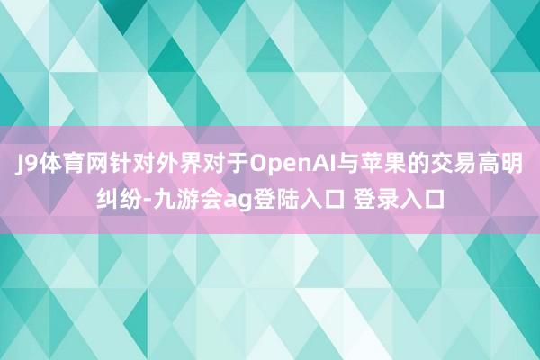 J9体育网针对外界对于OpenAI与苹果的交易高明纠纷-九游会ag登陆入口 登录入口