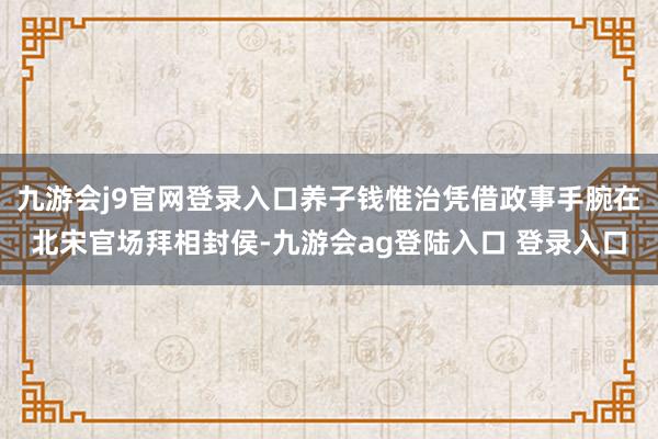 九游会j9官网登录入口养子钱惟治凭借政事手腕在北宋官场拜相封侯-九游会ag登陆入口 登录入口