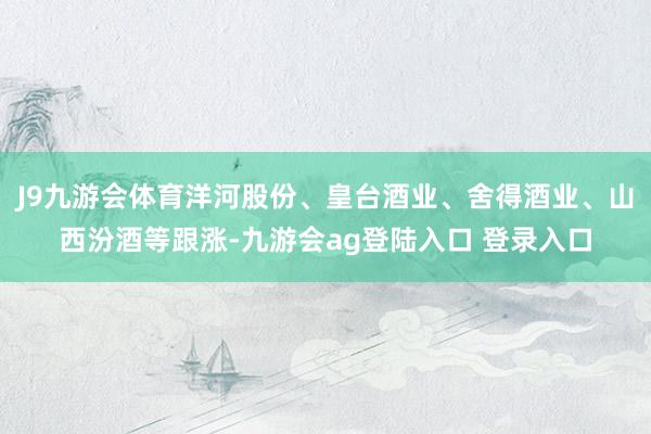 J9九游会体育洋河股份、皇台酒业、舍得酒业、山西汾酒等跟涨-九游会ag登陆入口 登录入口