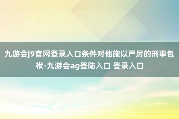 九游会j9官网登录入口条件对他施以严厉的刑事包袱-九游会ag登陆入口 登录入口