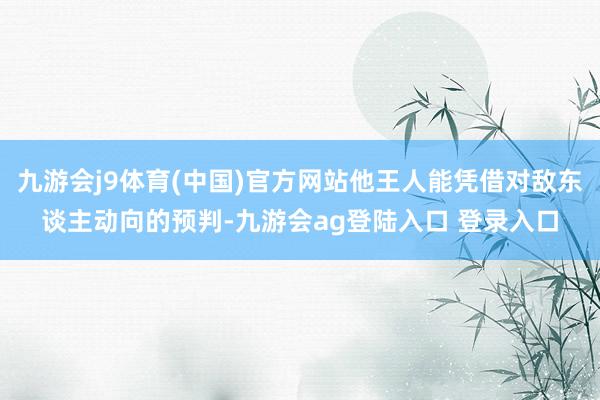 九游会j9体育(中国)官方网站他王人能凭借对敌东谈主动向的预判-九游会ag登陆入口 登录入口