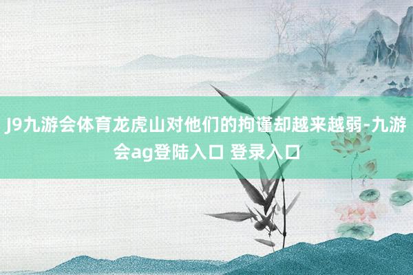 J9九游会体育龙虎山对他们的拘谨却越来越弱-九游会ag登陆入口 登录入口