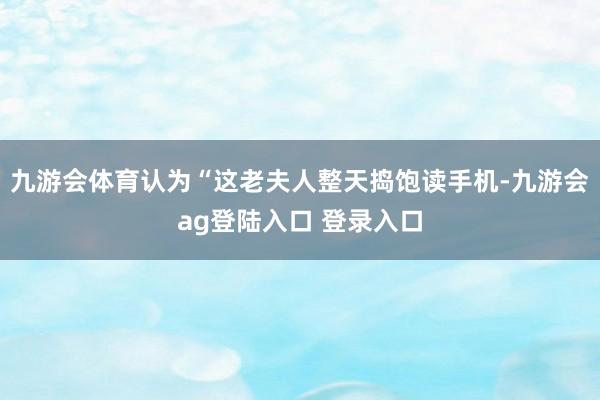 九游会体育认为“这老夫人整天捣饱读手机-九游会ag登陆入口 登录入口