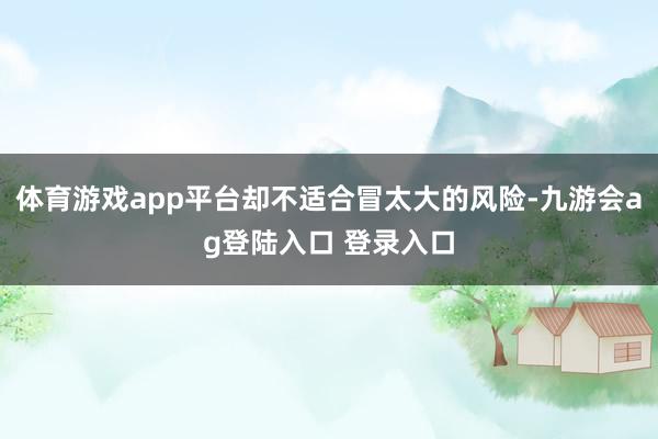 体育游戏app平台却不适合冒太大的风险-九游会ag登陆入口 登录入口