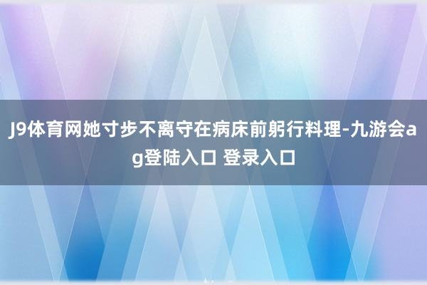 J9体育网她寸步不离守在病床前躬行料理-九游会ag登陆入口 登录入口