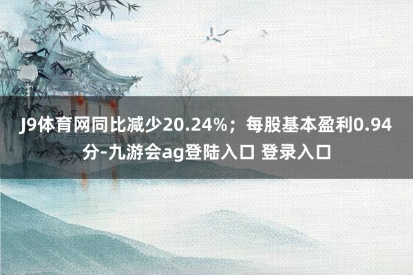 J9体育网同比减少20.24%；每股基本盈利0.94分-九游会ag登陆入口 登录入口