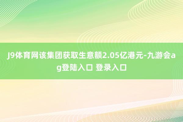 J9体育网该集团获取生意额2.05亿港元-九游会ag登陆入口 登录入口