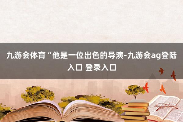 九游会体育“他是一位出色的导演-九游会ag登陆入口 登录入口