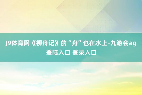 J9体育网《柳舟记》的“舟”也在水上-九游会ag登陆入口 登录入口