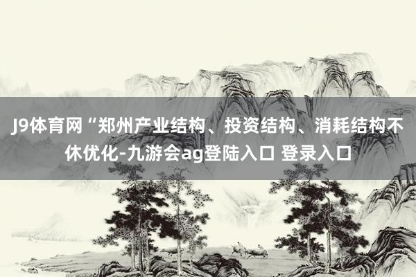 J9体育网“郑州产业结构、投资结构、消耗结构不休优化-九游会ag登陆入口 登录入口