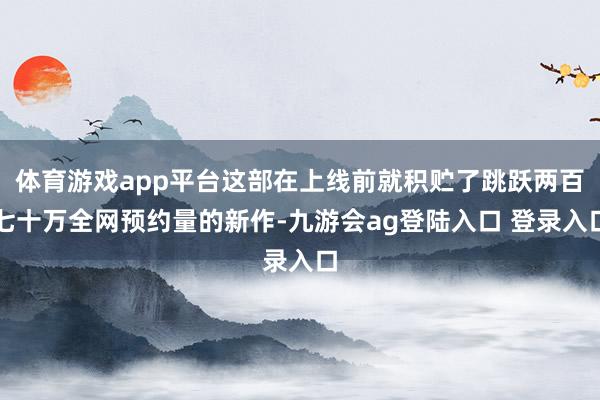 体育游戏app平台这部在上线前就积贮了跳跃两百七十万全网预约量的新作-九游会ag登陆入口 登录入口