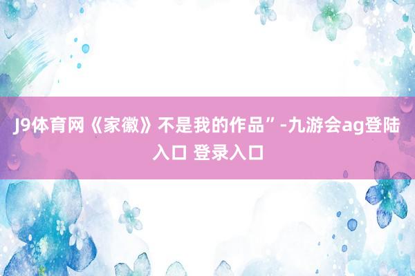 J9体育网《家徽》不是我的作品”-九游会ag登陆入口 登录入口