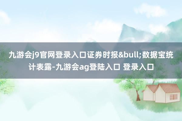 九游会j9官网登录入口证券时报•数据宝统计表露-九游会ag登陆入口 登录入口