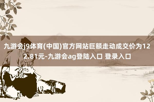 九游会j9体育(中国)官方网站巨额走动成交价为122.81元-九游会ag登陆入口 登录入口