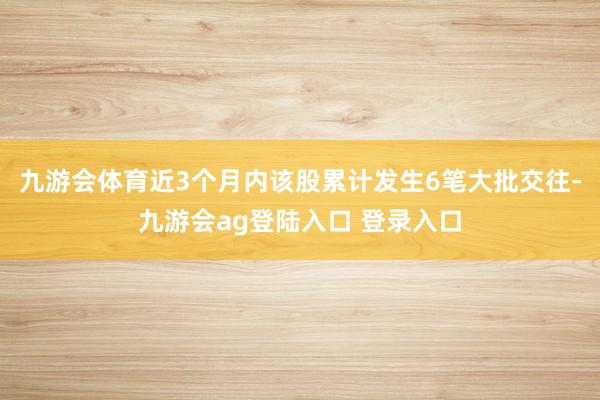 九游会体育近3个月内该股累计发生6笔大批交往-九游会ag登陆入口 登录入口