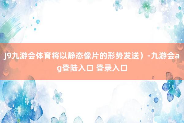 J9九游会体育将以静态像片的形势发送）-九游会ag登陆入口 登录入口