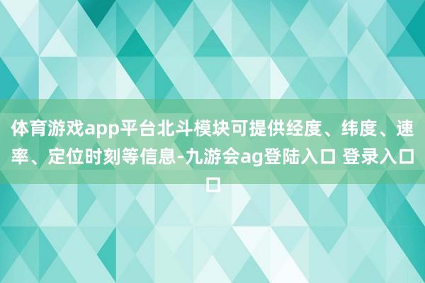 体育游戏app平台北斗模块可提供经度、纬度、速率、定位时刻等信息-九游会ag登陆入口 登录入口