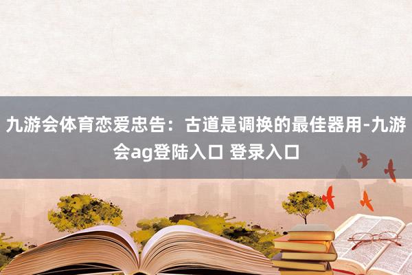 九游会体育恋爱忠告：古道是调换的最佳器用-九游会ag登陆入口 登录入口