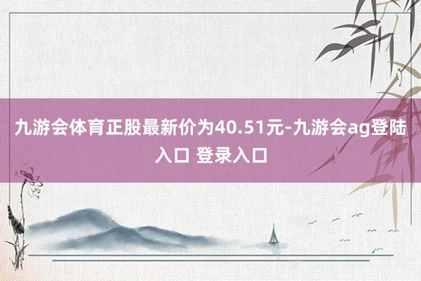 九游会体育正股最新价为40.51元-九游会ag登陆入口 登录入口
