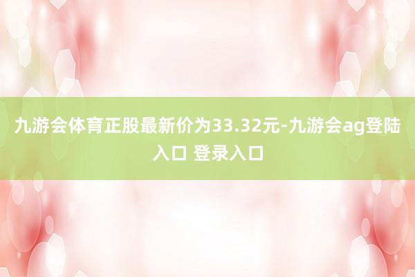 九游会体育正股最新价为33.32元-九游会ag登陆入口 登录入口
