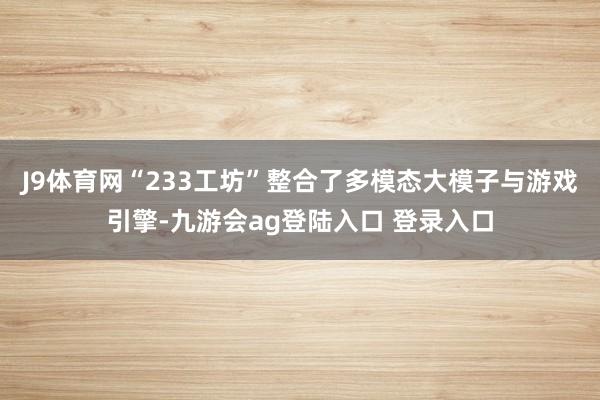 J9体育网“233工坊”整合了多模态大模子与游戏引擎-九游会ag登陆入口 登录入口