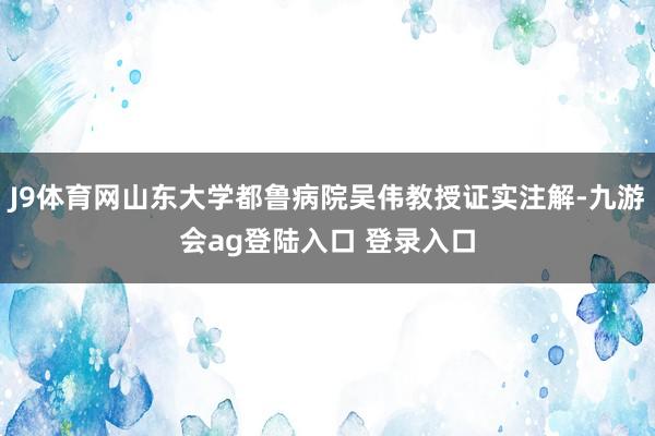 J9体育网山东大学都鲁病院吴伟教授证实注解-九游会ag登陆入口 登录入口