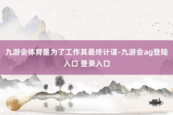 九游会体育是为了工作其最终计谋-九游会ag登陆入口 登录入口