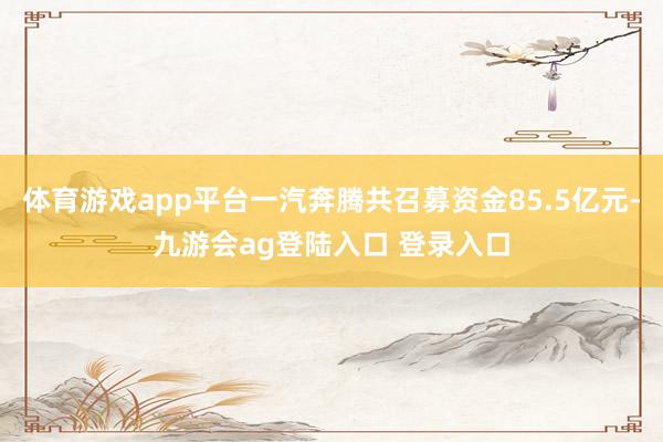 体育游戏app平台一汽奔腾共召募资金85.5亿元-九游会ag登陆入口 登录入口