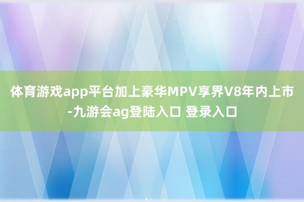 体育游戏app平台加上豪华MPV享界V8年内上市-九游会ag登陆入口 登录入口