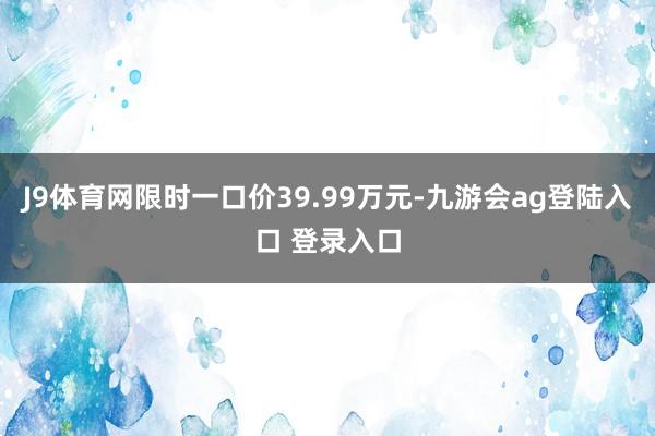 J9体育网限时一口价39.99万元-九游会ag登陆入口 登录入口
