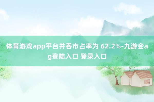 体育游戏app平台并吞市占率为 62.2%-九游会ag登陆入口 登录入口