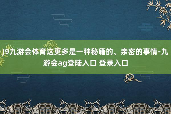 J9九游会体育这更多是一种秘籍的、亲密的事情-九游会ag登陆入口 登录入口