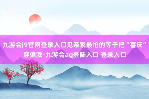 九游会j9官网登录入口见亲家最怕的等于把“喜庆”穿偏激-九游会ag登陆入口 登录入口