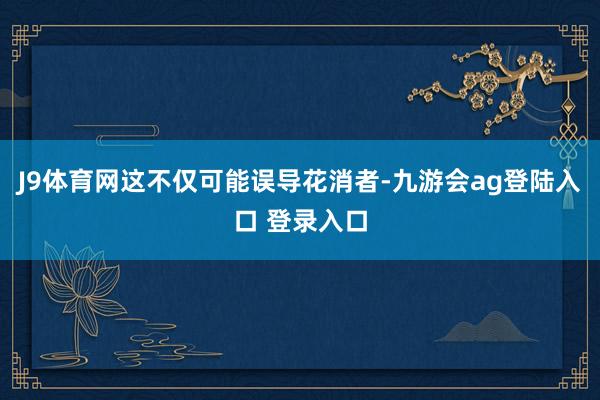 J9体育网这不仅可能误导花消者-九游会ag登陆入口 登录入口