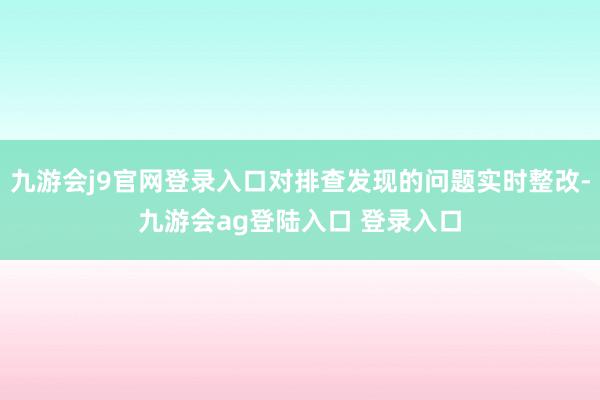 九游会j9官网登录入口对排查发现的问题实时整改-九游会ag登陆入口 登录入口