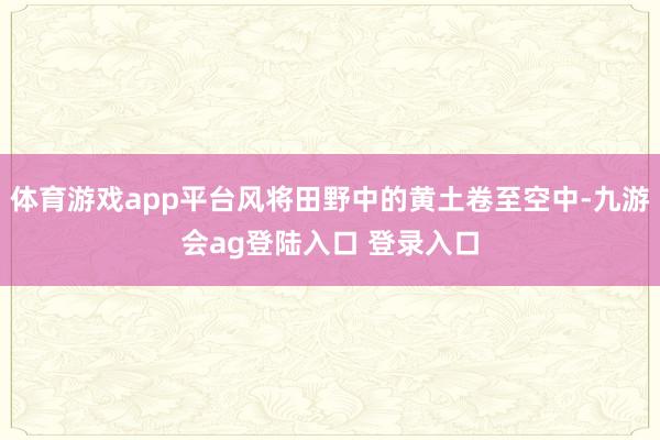 体育游戏app平台风将田野中的黄土卷至空中-九游会ag登陆入口 登录入口